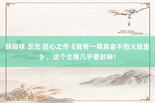 踩脚袜 足交 匠心之作《我有一尊真金不怕火妖壶》，这个主角几乎要封神！