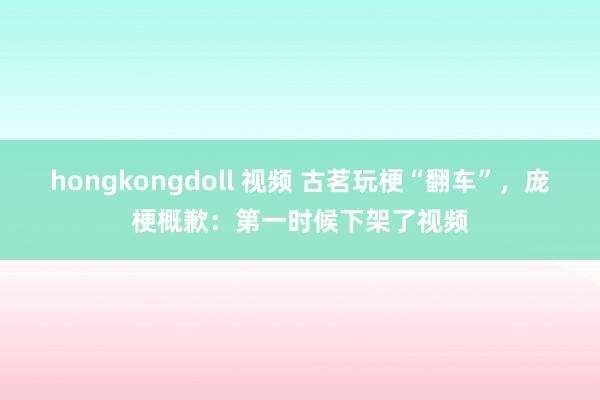 hongkongdoll 视频 古茗玩梗“翻车”，庞梗概歉：第一时候下架了视频