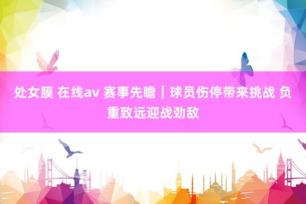 处女膜 在线av 赛事先瞻｜球员伤停带来挑战 负重致远迎战劲敌