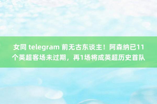 女同 telegram 前无古东谈主！阿森纳已11个英超客场未过期，再1场将成英超历史首队