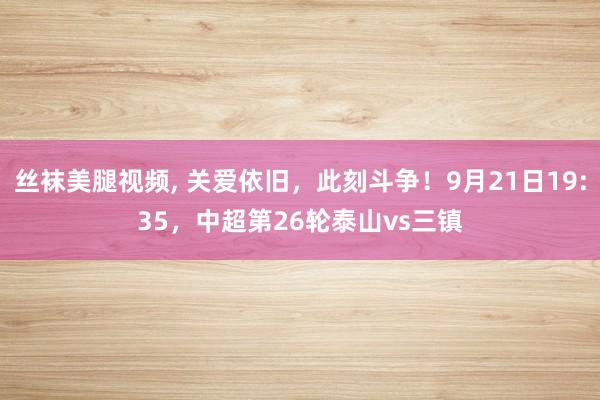 丝袜美腿视频， 关爱依旧，此刻斗争！9月21日19:35，中超第26轮泰山vs三镇