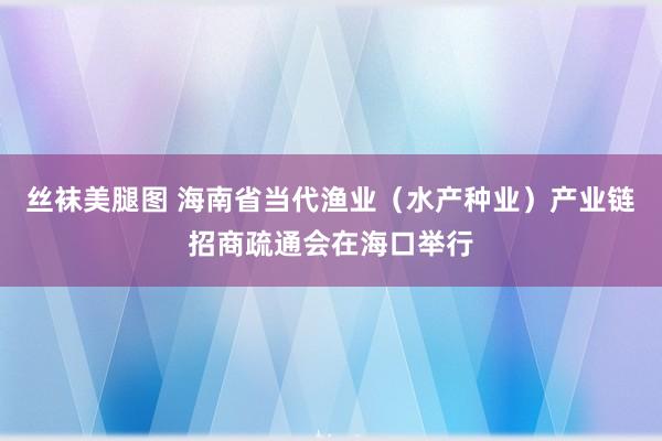 丝袜美腿图 海南省当代渔业（水产种业）产业链招商疏通会在海口举行
