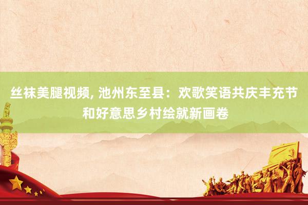 丝袜美腿视频， 池州东至县：欢歌笑语共庆丰充节 和好意思乡村绘就新画卷