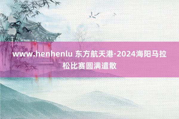 www.henhenlu 东方航天港·2024海阳马拉松比赛圆满遣散