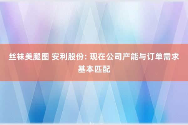 丝袜美腿图 安利股份: 现在公司产能与订单需求基本匹配