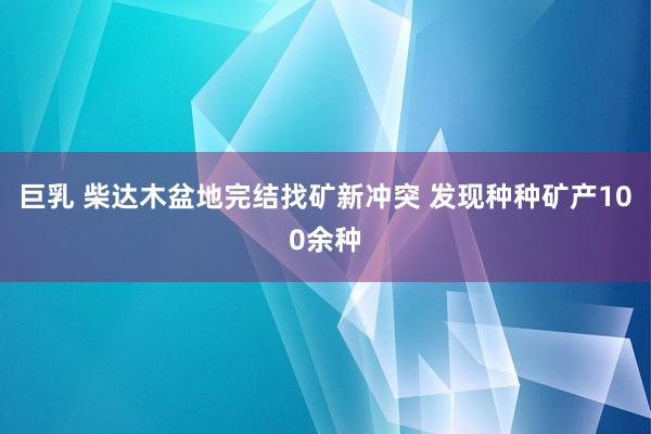 巨乳 柴达木盆地完结找矿新冲突 发现种种矿产100余种