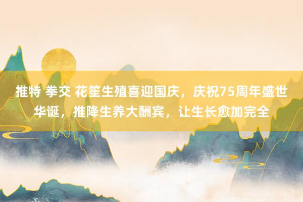 推特 拳交 花笙生殖喜迎国庆，庆祝75周年盛世华诞，推降生养大酬宾，让生长愈加完全