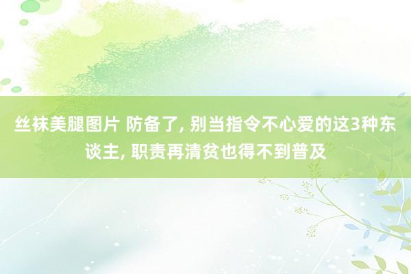 丝袜美腿图片 防备了， 别当指令不心爱的这3种东谈主， 职责再清贫也得不到普及