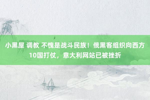 小黑屋 调教 不愧是战斗民族！俄黑客组织向西方10国打仗，意大利网站已被挫折
