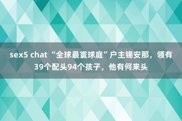 sex5 chat “全球最寰球庭”户主锡安那，领有39个配头94个孩子，他有何来头