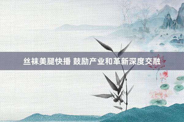 丝袜美腿快播 鼓励产业和革新深度交融