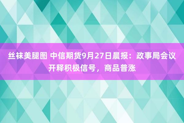 丝袜美腿图 中信期货9月27日晨报：政事局会议开释积极信号，商品普涨