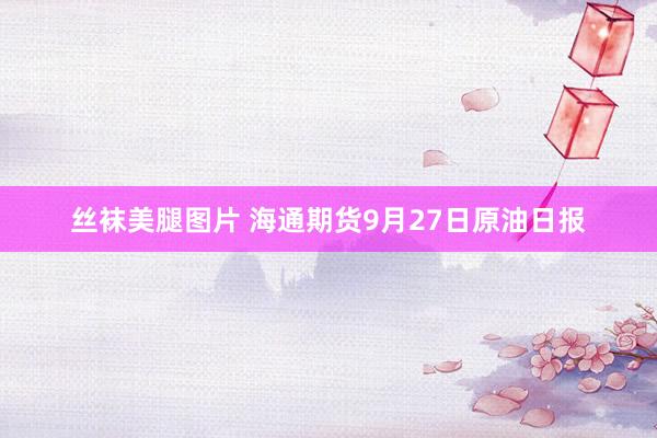丝袜美腿图片 海通期货9月27日原油日报