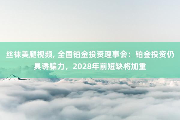 丝袜美腿视频， 全国铂金投资理事会：铂金投资仍具诱骗力，2028年前短缺将加重