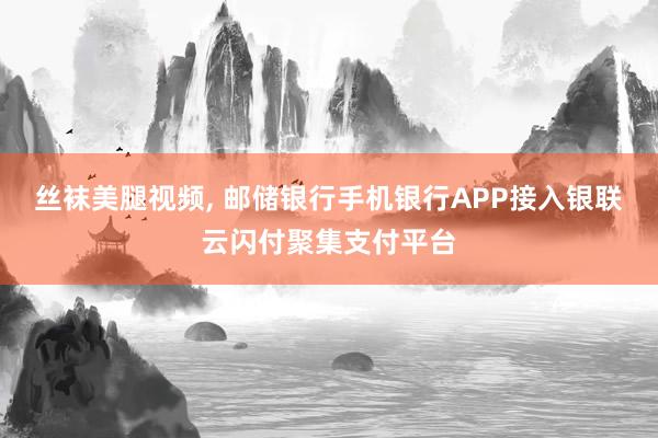 丝袜美腿视频， 邮储银行手机银行APP接入银联云闪付聚集支付平台