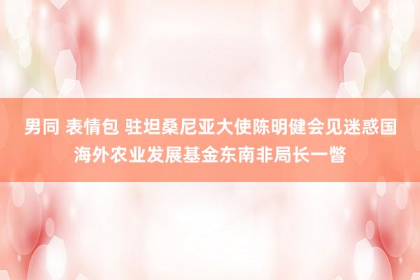 男同 表情包 驻坦桑尼亚大使陈明健会见迷惑国海外农业发展基金东南非局长一瞥
