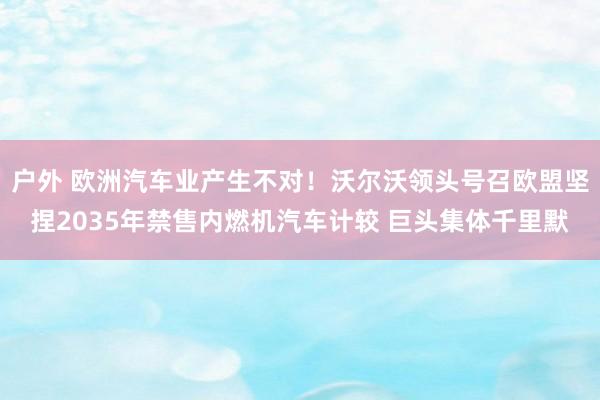 户外 欧洲汽车业产生不对！沃尔沃领头号召欧盟坚捏2035年禁售内燃机汽车计较 巨头集体千里默