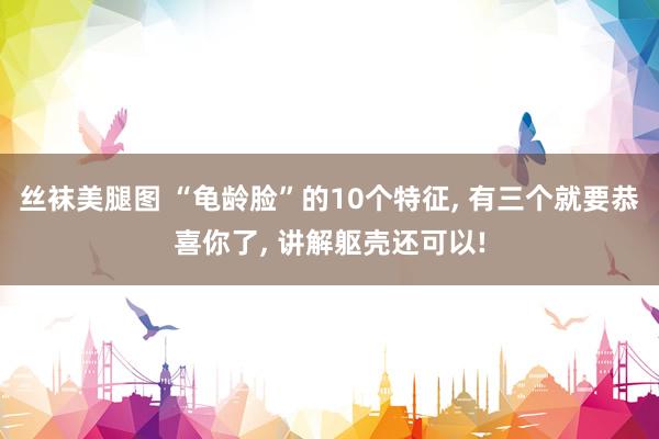 丝袜美腿图 “龟龄脸”的10个特征， 有三个就要恭喜你了， 讲解躯壳还可以!