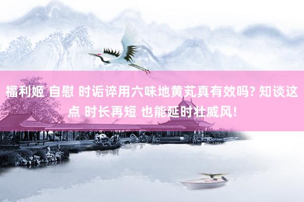 福利姬 自慰 时诟谇用六味地黄芄真有效吗? 知谈这点 时长再短 也能延时壮威风!