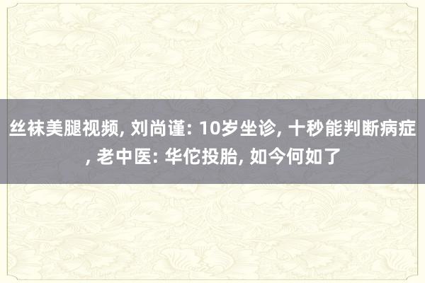 丝袜美腿视频， 刘尚谨: 10岁坐诊， 十秒能判断病症， 老中医: 华佗投胎， 如今何如了