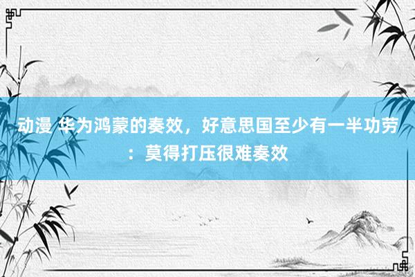 动漫 华为鸿蒙的奏效，好意思国至少有一半功劳：莫得打压很难奏效
