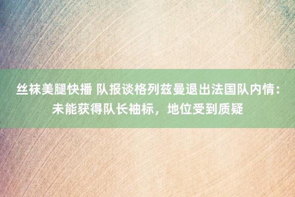 丝袜美腿快播 队报谈格列兹曼退出法国队内情：未能获得队长袖标，地位受到质疑