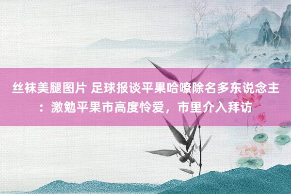 丝袜美腿图片 足球报谈平果哈嘹除名多东说念主：激勉平果市高度怜爱，市里介入拜访