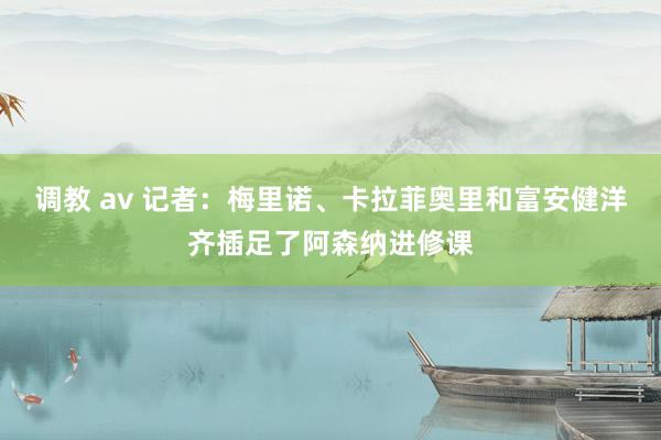 调教 av 记者：梅里诺、卡拉菲奥里和富安健洋齐插足了阿森纳进修课