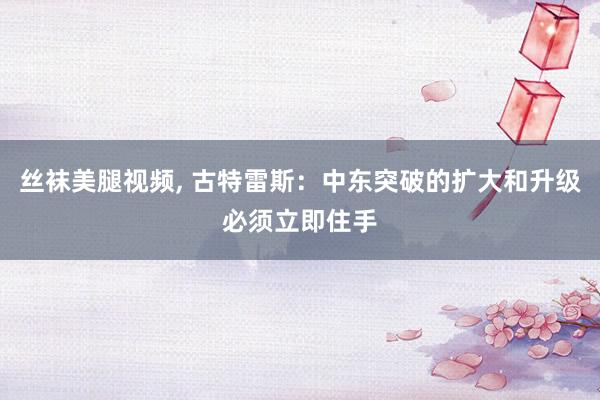 丝袜美腿视频， 古特雷斯：中东突破的扩大和升级必须立即住手