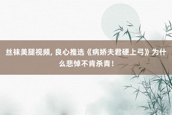 丝袜美腿视频， 良心推选《病娇夫君硬上弓》为什么悲悼不肯杀青！