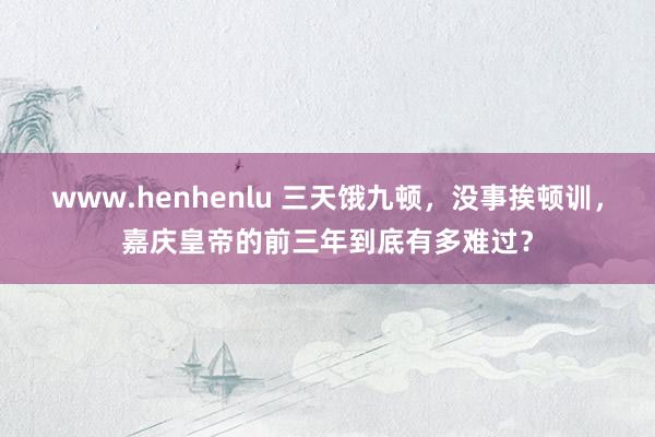 www.henhenlu 三天饿九顿，没事挨顿训，嘉庆皇帝的前三年到底有多难过？