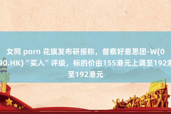 女同 porn 花旗发布研报称，督察好意思团-W(03690.HK)“买入”评级，标的价由155港元上调至192港元