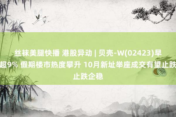 丝袜美腿快播 港股异动 | 贝壳-W(02423)早盘涨超9% 假期楼市热度攀升 10月新址举座成交有望止跌企稳