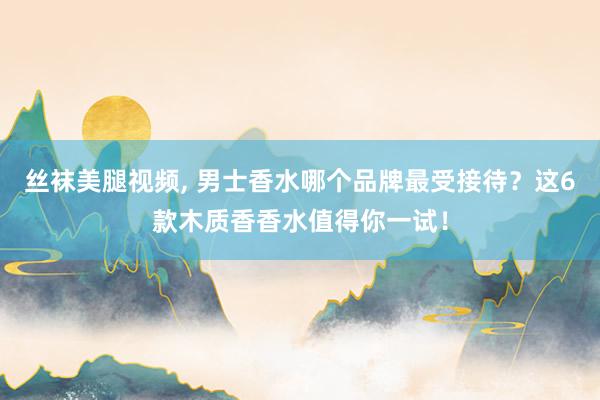 丝袜美腿视频， 男士香水哪个品牌最受接待？这6款木质香香水值得你一试！