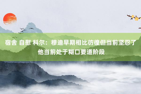 宿舍 自慰 科尔：穆迪早期相比彷徨但当前坚忍了 他当前处于糊口要道阶段