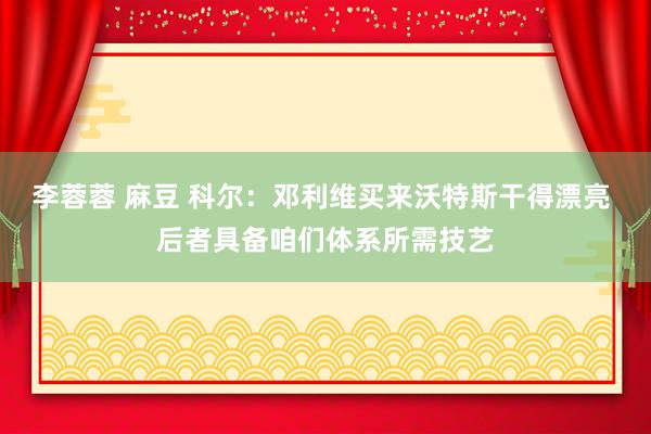 李蓉蓉 麻豆 科尔：邓利维买来沃特斯干得漂亮 后者具备咱们体系所需技艺