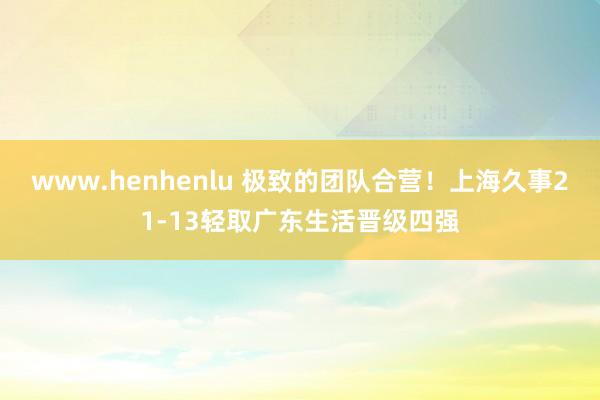 www.henhenlu 极致的团队合营！上海久事21-13轻取广东生活晋级四强