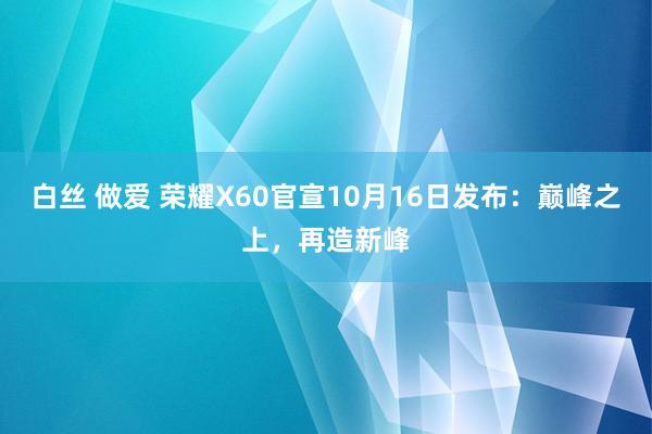 白丝 做爱 荣耀X60官宣10月16日发布：巅峰之上，再造新峰