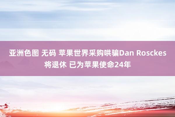 亚洲色图 无码 苹果世界采购哄骗Dan Rosckes将退休 已为苹果使命24年