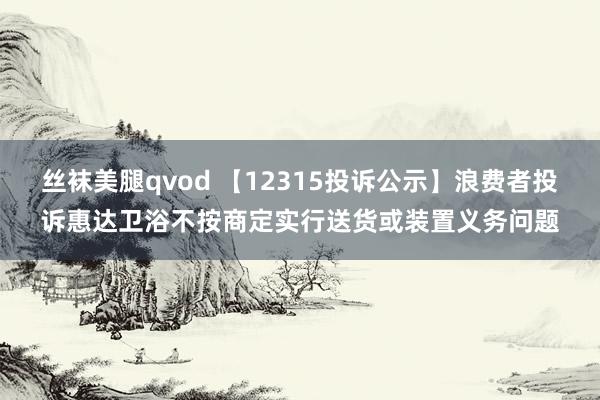 丝袜美腿qvod 【12315投诉公示】浪费者投诉惠达卫浴不按商定实行送货或装置义务问题