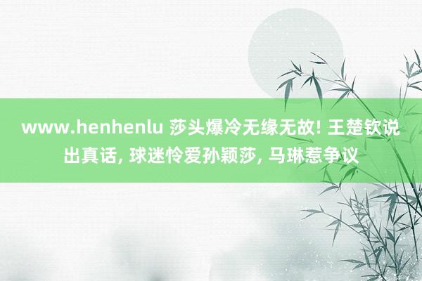 www.henhenlu 莎头爆冷无缘无故! 王楚钦说出真话， 球迷怜爱孙颖莎， 马琳惹争议