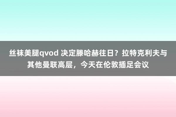 丝袜美腿qvod 决定滕哈赫往日？拉特克利夫与其他曼联高层，今天在伦敦插足会议