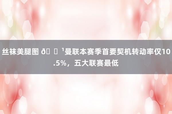 丝袜美腿图 🏹曼联本赛季首要契机转动率仅10.5%，五大联赛最低