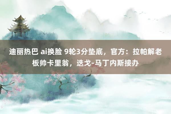 迪丽热巴 ai换脸 9轮3分垫底，官方：拉帕解老板帅卡里翁，迭戈-马丁内斯接办