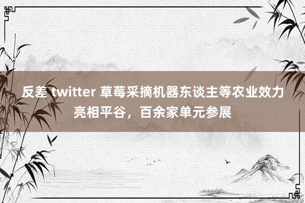 反差 twitter 草莓采摘机器东谈主等农业效力亮相平谷，百余家单元参展