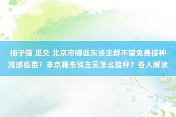 柚子猫 足交 北京市哪些东谈主群不错免费接种流感疫苗？非京籍东谈主员怎么接种？各人解读