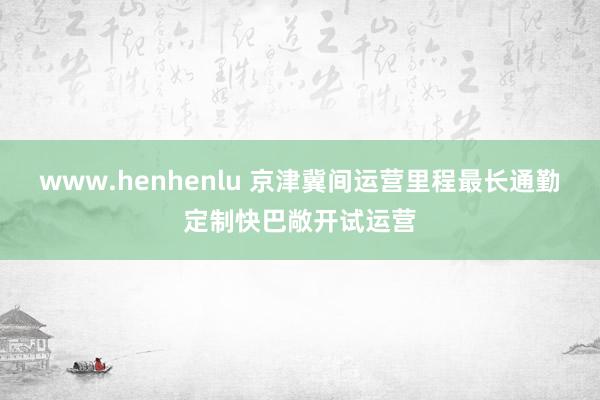 www.henhenlu 京津冀间运营里程最长通勤定制快巴敞开试运营