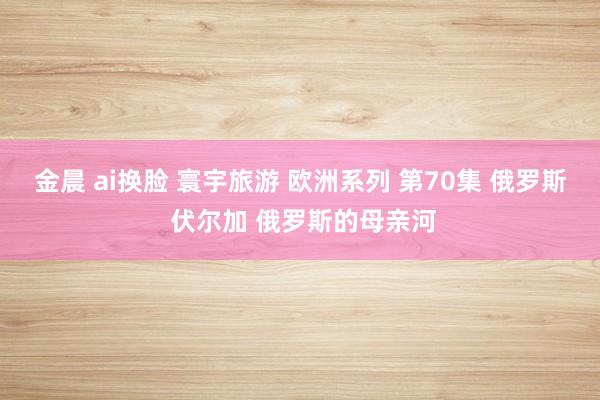 金晨 ai换脸 寰宇旅游 欧洲系列 第70集 俄罗斯 伏尔加 俄罗斯的母亲河