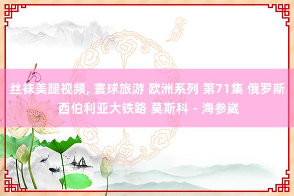 丝袜美腿视频， 寰球旅游 欧洲系列 第71集 俄罗斯 西伯利亚大铁路 莫斯科 - 海参崴