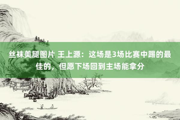 丝袜美腿图片 王上源：这场是3场比赛中踢的最佳的，但愿下场回到主场能拿分